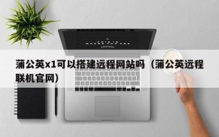 垦利蒲公英x1可以搭建远程网站吗（蒲公英远程联机官网）